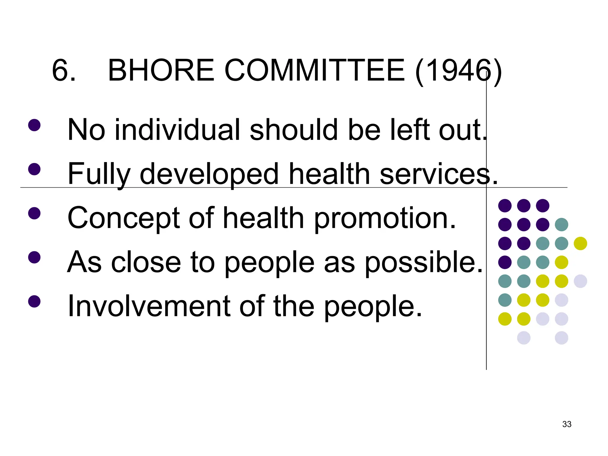 33
6. BHORE COMMITTEE (1946)
 No individual should be left out.
 Fully developed health services.
 Concept of health promotion.
 As close to people as possible.
 Involvement of the people.
 