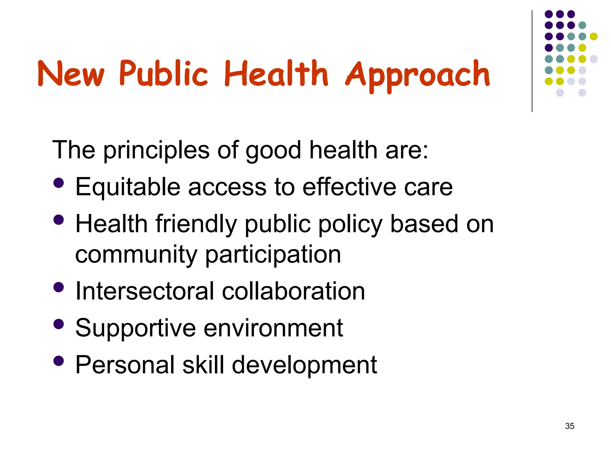 35
New Public Health Approach
The principles of good health are:
 Equitable access to effective care
 Health friendly public policy based on
community participation
 Intersectoral collaboration
 Supportive environment
 Personal skill development
 