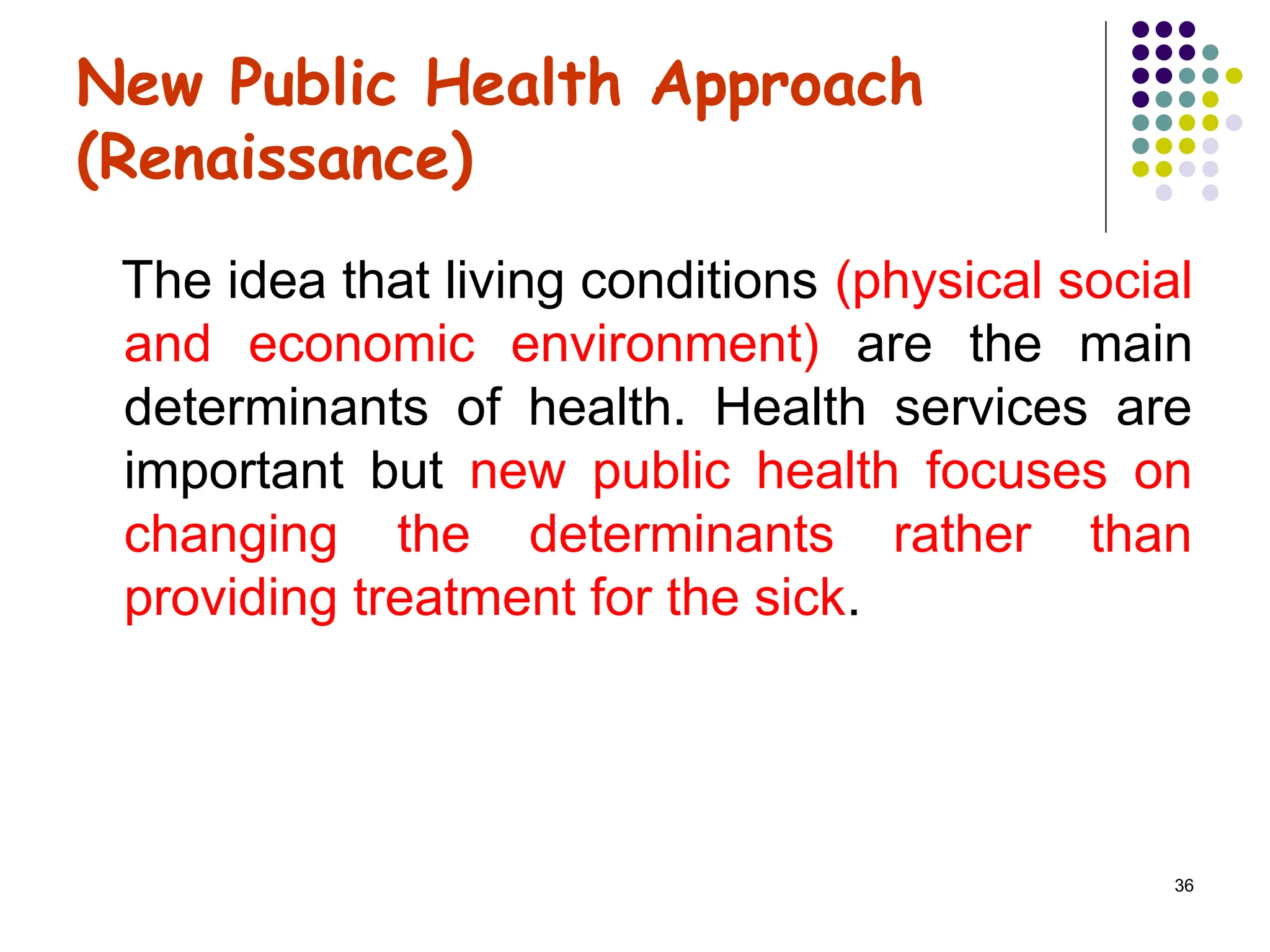 36
New Public Health Approach
(Renaissance)
The idea that living conditions (physical social
and economic environment) are the main
determinants of health. Health services are
important but new public health focuses on
changing the determinants rather than
providing treatment for the sick.
 