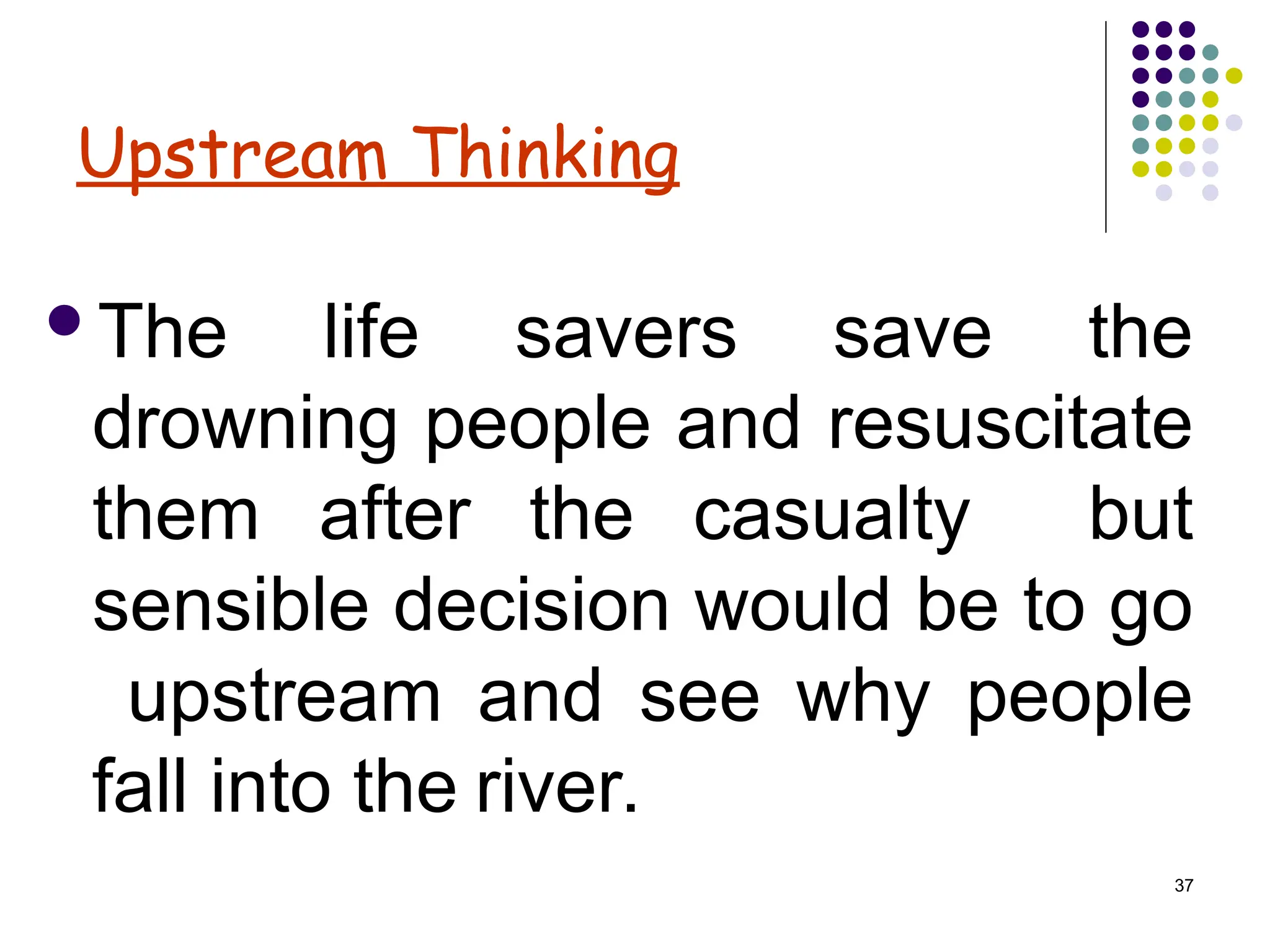 37
Upstream Thinking
The life savers save the
drowning people and resuscitate
them after the casualty but
sensible decision would be to go
upstream and see why people
fall into the river.
 