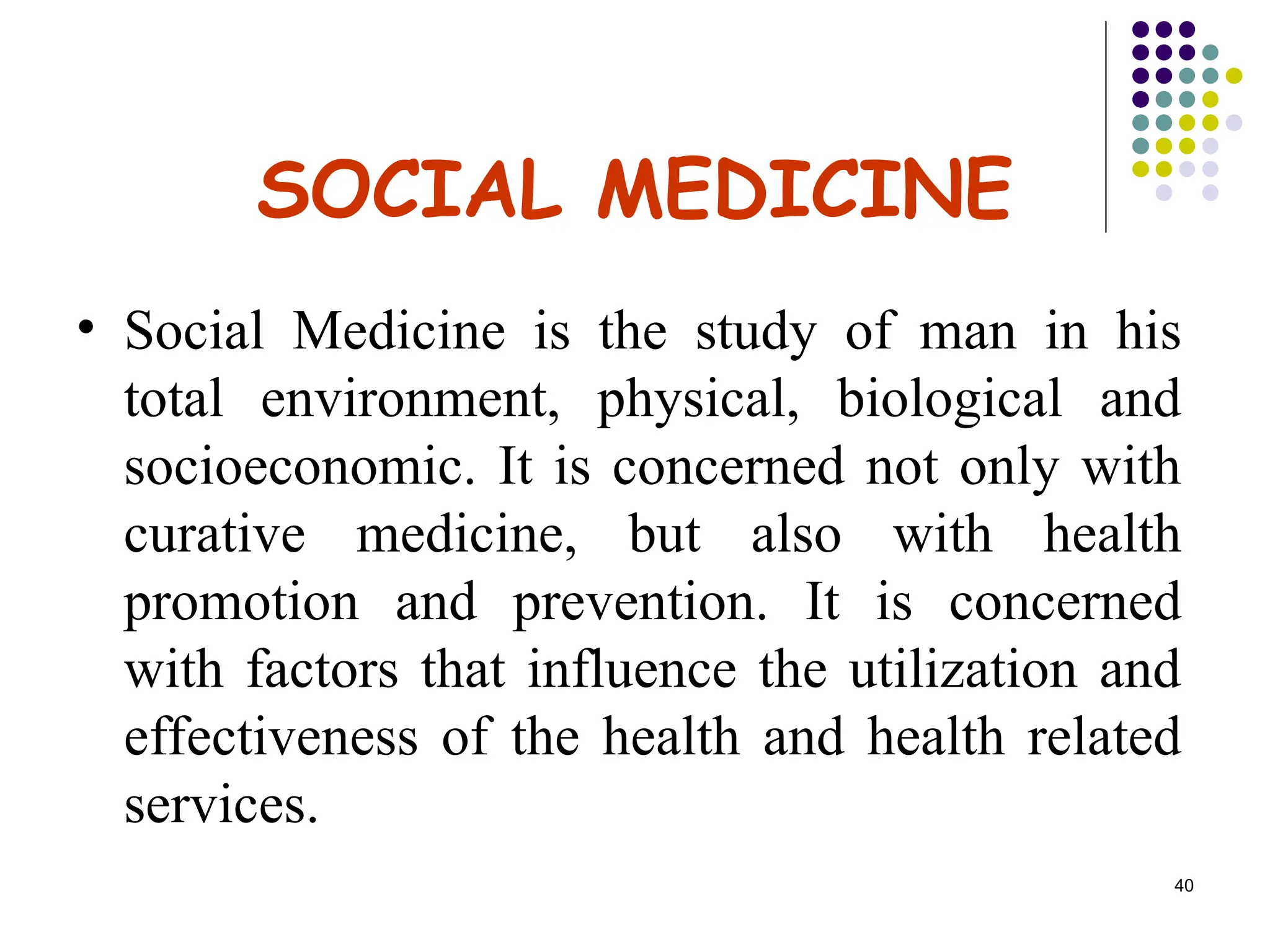 40
SOCIAL MEDICINE
• Social Medicine is the study of man in his
total environment, physical, biological and
socioeconomic. It is concerned not only with
curative medicine, but also with health
promotion and prevention. It is concerned
with factors that influence the utilization and
effectiveness of the health and health related
services.
 