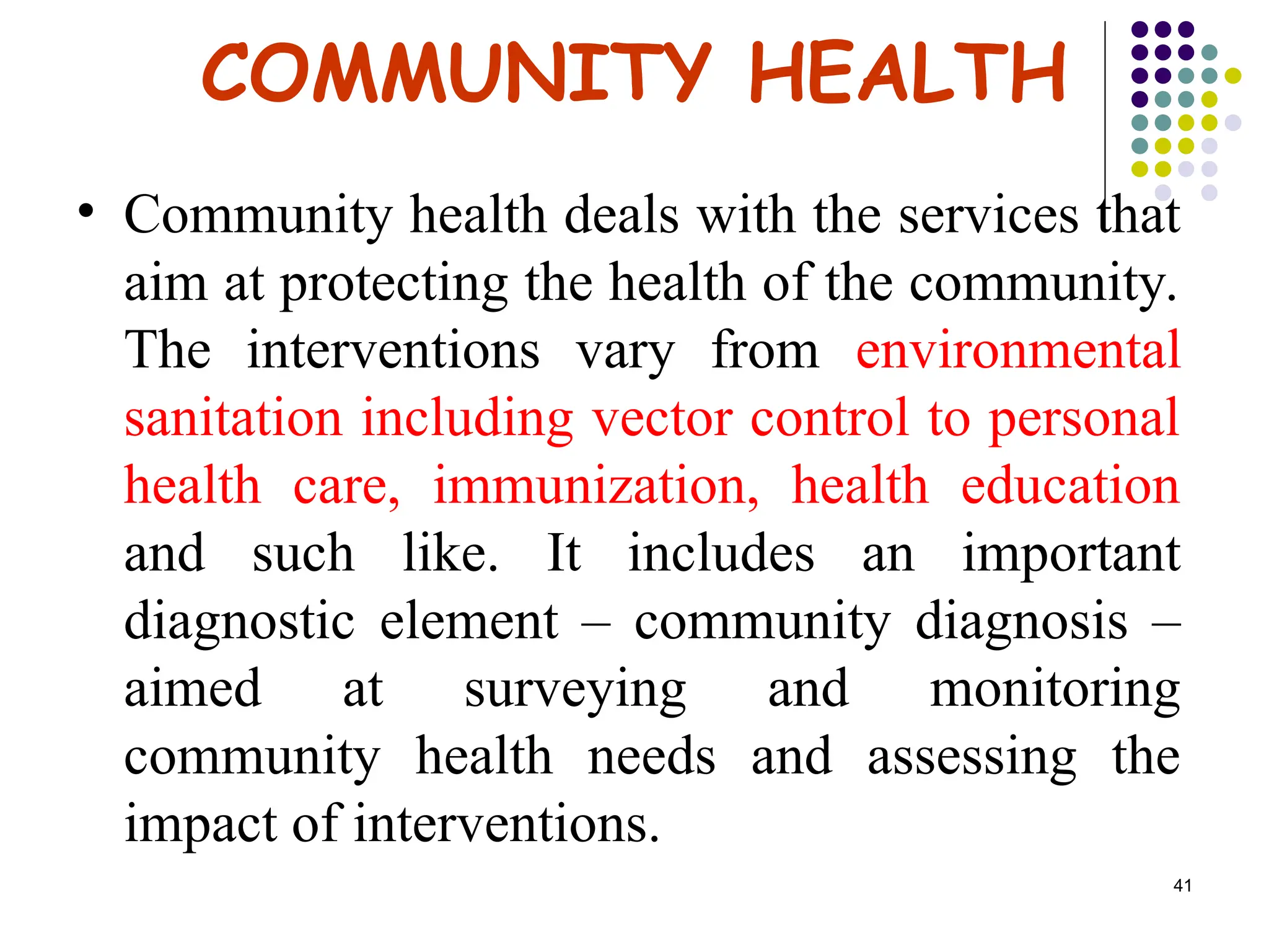 41
COMMUNITY HEALTH
• Community health deals with the services that
aim at protecting the health of the community.
The interventions vary from environmental
sanitation including vector control to personal
health care, immunization, health education
and such like. It includes an important
diagnostic element – community diagnosis –
aimed at surveying and monitoring
community health needs and assessing the
impact of interventions.
 
