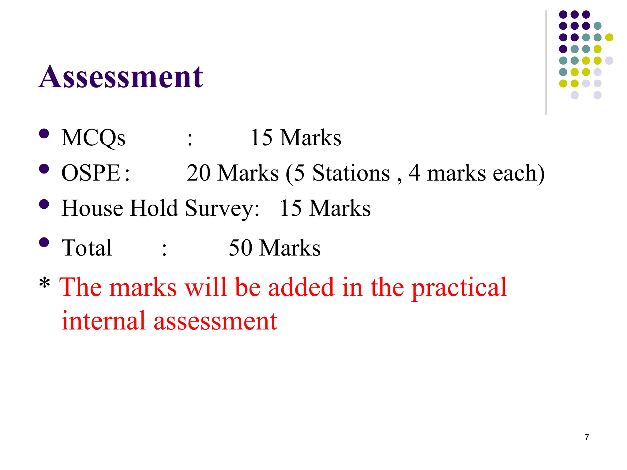 7
Assessment
 MCQs : 15 Marks
 OSPE: 20 Marks (5 Stations , 4 marks each)
 House Hold Survey: 15 Marks
 Total : 50 Marks
* The marks will be added in the practical
internal assessment
 