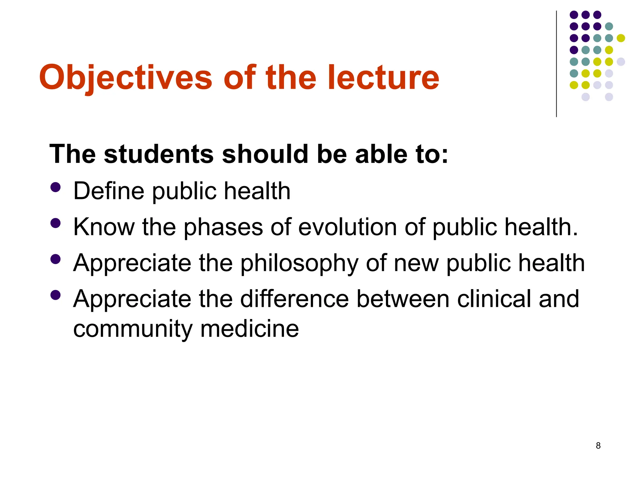 8
Objectives of the lecture
The students should be able to:
 Define public health
 Know the phases of evolution of public health.
 Appreciate the philosophy of new public health
 Appreciate the difference between clinical and
community medicine
 