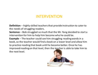INTERVENTION
Definition	– highly	skilled	teachers	that	provide	instruction	to	cater	to	
the	needs	of	struggling	readers.
Sentence – Bob	struggled	so	much	that	the	Mr.	Yong	decided	to	start	a	
intervention	for	him	to	help	him	become	who	he	could	be.
Example – The	teacher	could	see	him	struggling	reading	words	in	a	
book,	so	the	teacher	would	find	a	book	on	a	lower	level	and	allow	him	
to	practice	reading	that	book	until	he	became	better.	Once	he	has	
improved	reading	on	that	level,	then	the	teacher	is	able	to	take	him	to	
the	next	level.
 