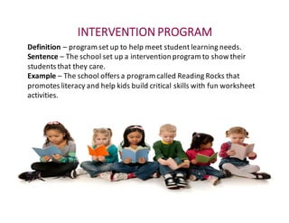 INTERVENTION	PROGRAM
Definition	– program	set	up	to	help	meet	student	learning	needs.
Sentence	– The	school	set	up	a	intervention	program	to	show	their	
students	that	they	care.
Example – The	school	offers	a	program	called	Reading	Rocks	that	
promotes	literacy	and	help	kids	build	critical	skills	with	fun	worksheet	
activities.
 