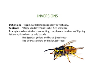 INVERSIONS
Definitions	– flipping	of	letters	horizontally	or	vertically.
Sentence	– Patrick	used	inversions	in	his	first	sentence.
Example	– When	students	are	writing,	they	have	a	tendency	of	flipping	
letters	upside	down	or	side	to	side
The	dee was	yellow	and	black.	(incorrect)
The	bee was	yellow	and	black.	(correct)
 