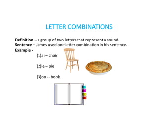 LETTER	COMBINATIONS
Definition	– a	group	of	two	letters	that	represent	a	sound.
Sentence	– James	used	one	letter	combination	in	his	sentence.
Example	-
(1)ai	– chair
(2)ie	– pie
(3)oo	-- book
 
