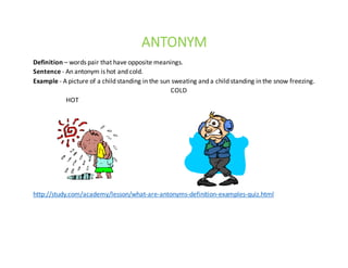 ANTONYM
Definition – words	pair	that	have	opposite	meanings.
Sentence	- An	antonym	is	hot	and	cold.
Example	- A	picture	of	a	child	standing	in	the	sun	sweating	and	a	child	standing	in	the	snow	freezing.																						
COLD
HOT					
http://study.com/academy/lesson/what-are-antonyms-definition-examples-quiz.html
 