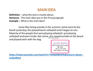 Definition – what	the	text	is	mostly	about.
Sentence	- The	main	idea	was	in	the	first	paragraph.
Example	– What	is	the	main	idea?
Jamie	likes	being	outside	in	the	summer.	Jamie	went	to	the	
beach	yesterday.	She	played	beach	volleyball	and	it	began	to	rain.	
Majority	of	the	people	that	were	playing	volleyball,	quit	playing	
volleyball	and	went	inside.	Not	Jamie,	she	stayed	outside	on	the	beach	
and	played	catch	with	her	dog.
https://www.youtube.com/watch?v=THX0XRB54Yk&feature=player_
embedded
MAIN	IDEA
 