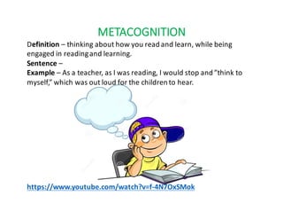 METACOGNITION
Definition	– thinking	about	how	you	read	and	learn,	while	being		
engaged	in	reading	and	learning.
Sentence –
Example	– As	a	teacher,	as	I	was	reading,	I	would	stop	and	”think	to	
myself,”	which	was	out	loud	for	the	children	to	hear.
https://www.youtube.com/watch?v=f-4N7OxSMok
 