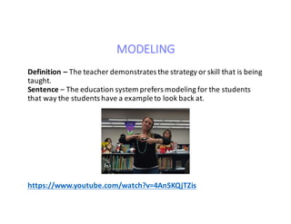MODELING
Definition	– The	teacher	demonstrates	the	strategy	or	skill	that	is	being	
taught.
Sentence – The	education	system	prefers	modeling	for	the	students	
that	way	the	students	have	a	example	to	look	back	at.
https://www.youtube.com/watch?v=4An5KQjTZis
 