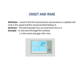ONSET	AND	RIME
Definition	– onset	is	the	first	consonant	or	consonants	in	a	syllable	and	
rime	is	the	vowel	and	the	consonant	that	follows	it.	
Sentence	– The	word	pamper	has	an	onset	and	rime	in	it.
Example	– A	rock	went	through	the	window.
r is	the	onset	and	ock is	the	rime
 