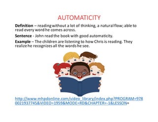 AUTOMATICITY
Definition – reading	without	a	lot	of	thinking,	a	natural	flow;	able	to	
read	every	word	he	comes	across.
Sentence	- John	read	the	book	with	good	automaticity.
Example	– The	children	are	listening	to	how	Chris	is	reading.	They	
realize	he	recognizes	all	the	words	he	see.
http://www.mhpdonline.com/video_library/index.php?PROGRAM=978
0021937745&VIDEO=1959&MODE=RD&CHAPTER=-1&LESSON=
 