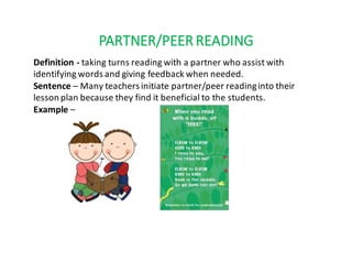 PARTNER/PEER	READING
Definition	- taking	turns	reading	with	a	partner	who	assist	with	
identifying	words	and	giving	feedback	when	needed.
Sentence	– Many	teachers	initiate	partner/peer	reading	into	their	
lesson	plan	because	they	find	it	beneficial	to	the	students.
Example	–
 