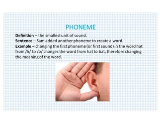 PHONEME
Definition	– the	smallest	unit	of	sound.
Sentence	– Sam	added	another	phoneme	to	create	a	word.
Example	– changing	the	first	phoneme	(or	first	sound)	in	the	word	hat	
from	/h/	to	/b/	changes	the	word	from	hat	to	bat,	therefore	changing	
the	meaning	of	the	word.
 