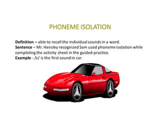 PHONEME	ISOLATION
Definition	– able	to	recall	the	individual	sounds	in	a	word.
Sentence	– Mr.	Hensley	recognized	Sam	used	phoneme	isolation	while	
completing	the	activity	sheet	in	the	guided	practice.
Example	- /c/	is	the	first	sound	in	car
 