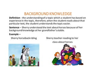 BACKGROUND	KNOWLEDGE
Definition	- the	understanding	of	a	topic	which	a	student	has	based	on	
experience	in	the	topic,	therefore,	when	the	student	reads	about	that	
particular	text,	the	student	understands	the	topic	easier.	
Sentence – Sherry	understood	the	text	about	horses	because	of	her	
background	knowledge	at	her	grandfather’s	stable.
Example	–
Sherry	horseback	riding																Sherry	teacher	reading	to	her
class	about	horses
 