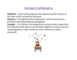 PHONICS	APPROACH
Definition	– teach	word	recognition	through	learning	the	relation	of	
the	letter	to	the	sounds	they	represent.
Sentence	– Through	the	phonics	approach,	a	child	can	pronounce		
printed	words	by	blending	sounds	together.
Example	– If	a	child	can	not	recognize	the	sounds	a	letter	makes,	then	
the	child	will	not	be	able	to	put	the	letters	together	to	make	a	word,	or	
words	together	to	make	a	sentence,	and	a	sentence	to	make	a	
paragraph.
 