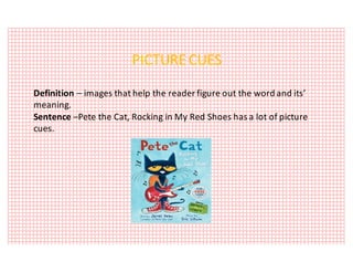 PICTURE	CUES
Definition	– images	that	help	the	reader	figure	out	the	word	and	its’	
meaning.
Sentence	–Pete	the	Cat,	Rocking	in	My	Red	Shoes	has	a	lot	of	picture	
cues.
 