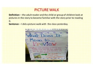 PICTURE	WALK
Definition	– the	adult	reader	and	the	child	or	group	of	children	look	at	
pictures	in	the	story	to	become	familiar	with	the	story	prior	to	reading	
it.
Sentence	– I	did	a	picture	walk	with		the	class	yesterday.
 
