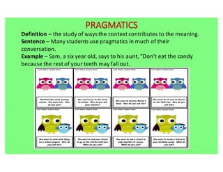 PRAGMATICS
Definition	– the	study	of	ways	the	context	contributes	to	the	meaning.		
Sentence	– Many	students	use	pragmatics	in	much	of	their	
conversation.
Example	– Sam,	a	six	year	old,	says	to	his	aunt,	“Don’t	eat	the	candy	
because	the	rest	of	your	teeth	may	fall	out.
 