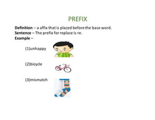 PREFIX
Definition	– a	affix	that	is	placed	before	the	base	word.
Sentence	– The	prefix	for	replace	is	re.
Example	–
(1)unhappy
(2)bicycle
(3)mismatch
 