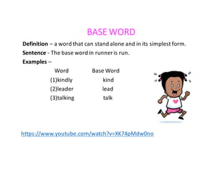 BASE WORD
Definition – a	word	that	can	stand	alone	and	in	its	simplest	form.
Sentence	- The	base	word	in	runner	is	run.
Examples –
Word																	Base	Word
(1)kindly																						kind																				
(2)leader																					lead
(3)talking																					talk
https://www.youtube.com/watch?v=XK74pMdw0no
 