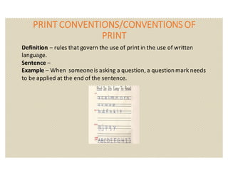 PRINT	CONVENTIONS/CONVENTIONS	OF	
PRINT
Definition	– rules	that	govern	the	use	of	print	in	the	use	of	written	
language.
Sentence	–
Example	– When		someone	is	asking	a	question,	a	question	mark	needs		
to	be	applied	at	the	end	of	the	sentence.
 