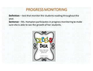 PROGRESS	MONITORING
Definition	– test	that	monitor	the	students	reading	throughout	the	
year.
Sentence	– Ms.	Hampton	participates	in	progress	monitoring	to	make	
sure	she	is	able	to	see	the	growth	of	her	students.
 