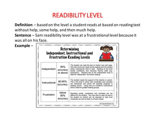READIBILITY	LEVEL
Definition	– based	on	the	level	a	student	reads	at	based	on	reading	text	
without	help,	some	help,	and	then	much	help.
Sentence	– Sam	readibility	level	was	at	a	frustrational	level	because	it	
was	all	on	his	face.
Example	–
 
