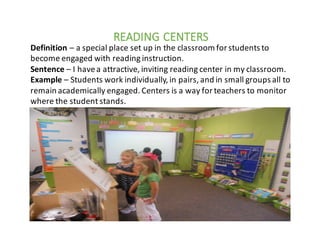 READING	CENTERS
Definition	– a	special	place	set	up	in	the	classroom	for	students	to	
become	engaged	with	reading	instruction.
Sentence	– I	have	a	attractive,	inviting	reading	center	in	my	classroom.
Example	– Students	work	individually,	in	pairs,	and	in	small	groups	all	to	
remain	academically	engaged.	Centers	is	a	way	for	teachers	to	monitor	
where	the	student	stands.
 