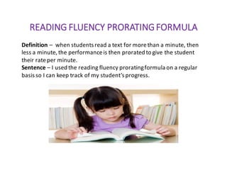 READING	FLUENCY	PRORATING	FORMULA
Definition	– when	students	read	a	text	for	more	than	a	minute,	then	
less	a	minute,	the	performance	is	then	prorated	to	give	the	student	
their	rate	per	minute.
Sentence	– I	used	the	reading	fluency	prorating	formula	on	a	regular	
basis	so	I	can	keep	track	of	my	student’s	progress.
 