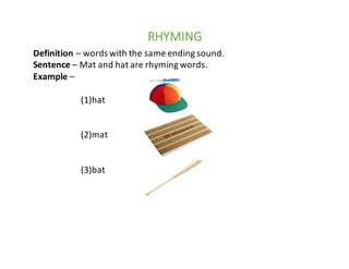 RHYMING
Definition	– words	with	the	same	ending	sound.
Sentence	– Mat	and	hat	are	rhyming	words.
Example	–
(1)hat
(2)mat
(3)bat
 