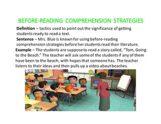 BEFORE-READING	 COMPREHENSION	STRATEGIES
Definition – tactics	used	to	point	out	the	significance	of	getting	
students	ready	to	read	a	text.
Sentence	– Mrs.	Blue	is	known	for	using	before-reading	
comprehension	strategies	before	her	students	read	their	literature.
Example – The	students	are	suppose	to	read	a	story	called,	“Tom,	Going	
to	the	Beach.”	The	teacher	will	ask	some	of	the	students	if	any	of	them	
have	been	to	the	beach,	with	hopes	that	someone	has.	The	teacher	
listens	to	their	ideas	and	then	pulls	up	a	video	about	beaches.
 