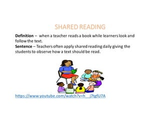 SHARED	READING
Definition	– when	a	teacher	reads	a	book	while	learners	look	and	
follow	the	text.
Sentence	– Teachers	often	apply	shared	reading	daily	giving	the	
students	to	observe	how	a	text	should	be	read.	
https://www.youtube.com/watch?v=h__j7tgfU7A
 