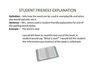 STUDENT	FRIENDLY	EXPLANATION
Definition	– tells	how	the	word	can	be	used	in	everyday	life	and	when	
you	would	typically	see	it.
Sentence	– Mrs.	James	used	a	student	friendly	explanation	for	one	of	
the	spelling	words	today.
Example	– The	word	is	text.
I	would	tell	them	to	read	the	text	out	of	the	book.	A	
student	would	say,	”What	is	text?”	I	would	tell	the	student	
the	information	you	read	out	of	the	book	is	called	text.
 