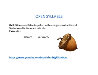 OPEN	SYLLABLE
Definition	– a	syllable	is	spelled	with	a	single	vowel	at	its	end.
Sentence	– He	is	a	open	syllable.
Example	–
(1)acorn										/a/	/corn/
https://www.youtube.com/watch?v=56gRVUNBoeI
 