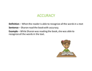 Definition – When	the	reader	is	able	to	recognize	all	the	words	in	a	text							
Sentence – Sharon	read	the	book	with	accuracy.
Example – While	Sharon	was	reading	the	book,	she	was	able	to		
recognize	all	the	words	in	the	text.
ACCURACY
 