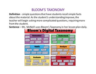 BLOOM’S	TAXONOMY
Definition	- simple	questions	that	have	students	recall	simple	facts	
about	the	material.	As	the	student’s	understanding	improve,	the	
teacher	will	begin	asking	more	complicated	questions,	requiring	more	
from	the	student.
Sentence – Ms.	McNeill	uses	Bloom’s	Taxonomy	in	her	lesson	plan	daily.
 