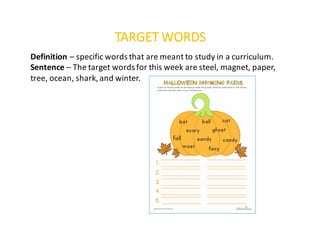 TARGET	WORDS
Definition	– specific	words	that	are	meant	to	study	in	a	curriculum.
Sentence	– The	target	words	for	this	week	are	steel,	magnet,	paper,	
tree,	ocean,	shark,	and	winter.
 