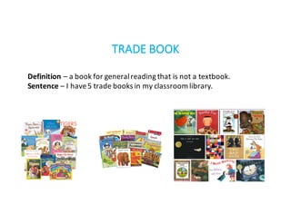 TRADE	BOOK
Definition	– a	book	for	general	reading	that	is	not	a	textbook.
Sentence – I	have	5	trade	books	in	my	classroom	library.
 