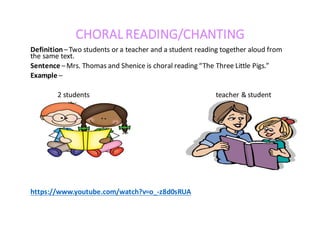CHORAL	READING/CHANTING
Definition–Two	students	or	a	teacher	and	a	student	reading	together	aloud	from	
the	same	text.
Sentence –Mrs.	Thomas	and	Shenice	is	choral	reading	“The	Three	Little	Pigs.”
Example –
2	students																																																																										teacher	&	student
https://www.youtube.com/watch?v=o_-z8d0sRUA
 