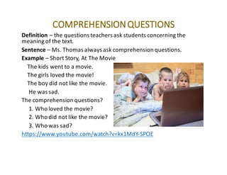 COMPREHENSION	QUESTIONS
Definition – the	questions	teachers	ask	students	concerning	the	
meaning	of	the	text.
Sentence – Ms.	Thomas	always	ask	comprehension	questions.
Example – Short	Story,	At	The	Movie
The	kids	went	to	a	movie.
The	girls	loved	the	movie!
The	boy	did	not	like	the	movie.
He	was	sad.
The	comprehension	questions?
1.	Who	loved	the	movie?
2.	Who	did	not	like	the	movie?
3.	Who	was	sad?
https://www.youtube.com/watch?v=kx1MdY-SPOE
 