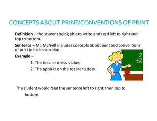 CONCEPTS	ABOUT	PRINT/CONVENTIONS	OF	PRINT
Definition – the	student	being	able	to	write	and	read	left	to	right	and	
top	to	bottom.
Sentence – Mr.	McNeill	includes	concepts	about	print	and	conventions	
of	print	in	his	lesson	plan.
Example –
1.	The	teacher	dress	is	blue.
2.	The	apple	is	on	the	teacher’s	desk.
The	student	would	read	the	sentence	left	to	right,	then	top	to						
bottom.
 