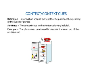CONTEXT/CONTEXT	CUES
Definition	– information	around	the	text	that	help	define	the	meaning	
of	the	word	or	phrase
Sentence – The	context	cues	in	the	sentence	is	very	helpful.	
Example	– The	phone	was	unattainable	because	it	was	on	top	of	the	
refrigerator.
 