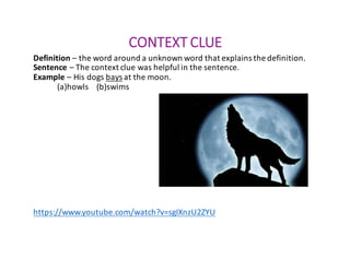 CONTEXT	CLUE
Definition – the	word	around	a	unknown	word	that	explains	the	definition.
Sentence	– The	context	clue	was	helpful	in	the	sentence.
Example	– His	dogs	bays at	the	moon.
(a)howls				(b)swims
https://www.youtube.com/watch?v=sgIXnzU2ZYU
 