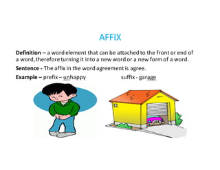 Definition – a	word	element	that	can	be	attached	to	the	front	or	end	of	
a	word,	therefore	turning	it	into	a	new	word	or	a	new	form	of	a	word.
Sentence	- The	affix	in	the	word	agreement	is	agree.
Example	– prefix	– unhappy																										suffix	- garage
AFFIX
 