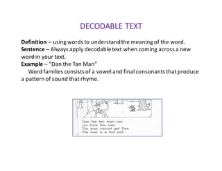 DECODABLE	TEXT
Definition	– using	words	to	understand	the	meaning	of	the	word.
Sentence	– Always	apply	decodable	text	when	coming	across	a	new	
word	in	your	text.
Example – “Dan	the	Tan	Man”
Word	families	consists	of	a	vowel	and	final	consonants	that	produce	
a	pattern	of	sound	that	rhyme.
 