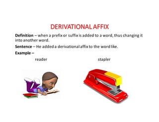 DERIVATIONAL	AFFIX
Definition – when	a	prefix	or	suffix	is	added	to	a	word,	thus	changing	it	
into	another	word.
Sentence – He	added	a	derivational	affix	to	the	word	like.
Example	–
reader																																																			stapler
 